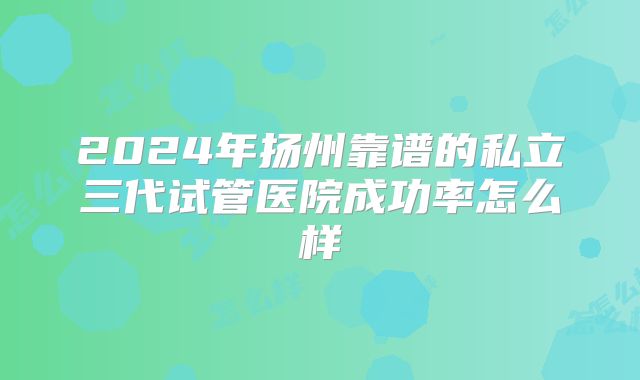 2024年扬州靠谱的私立三代试管医院成功率怎么样