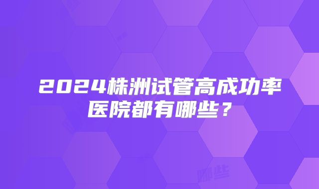 2024株洲试管高成功率医院都有哪些?