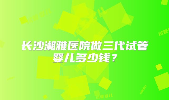 长沙湘雅医院做三代试管婴儿多少钱?