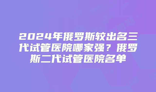 2024年俄罗斯较出名三代试管医院哪家强？俄罗斯二代试管医院名单