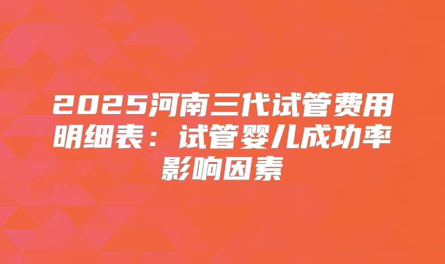 2025河南三代试管费用明细表：试管婴儿成功率影响因素