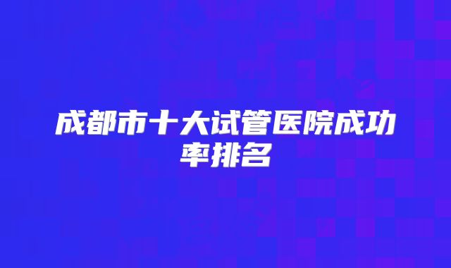 成都市十大试管医院成功率排名
