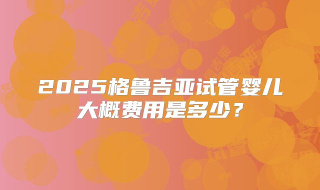 2025格鲁吉亚试管婴儿大概费用是多少？