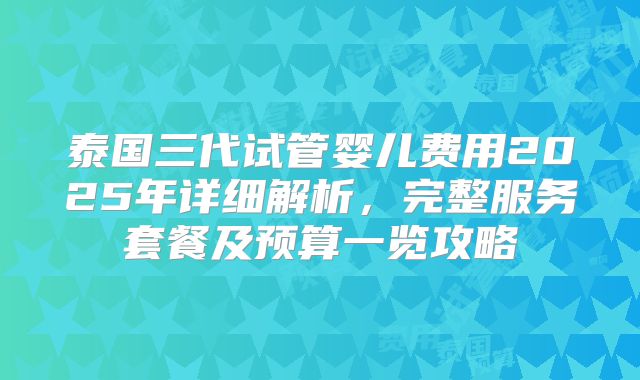 泰国三代试管婴儿费用2025年详细解析，完整服务套餐及预算一览攻略
