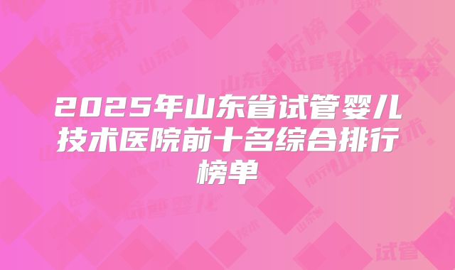 2025年山东省试管婴儿技术医院前十名综合排行榜单