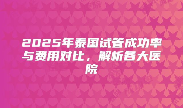 2025年泰国试管成功率与费用对比，解析各大医院