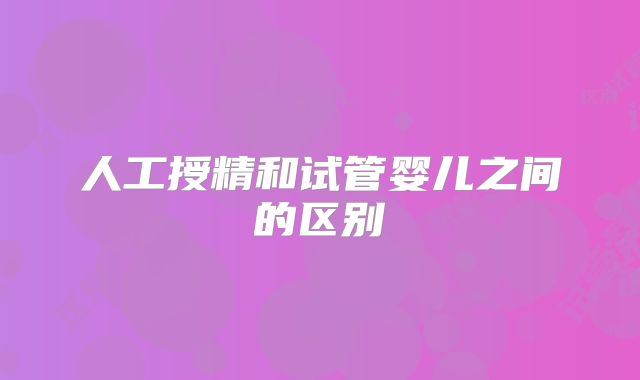 人工授精和试管婴儿之间的区别