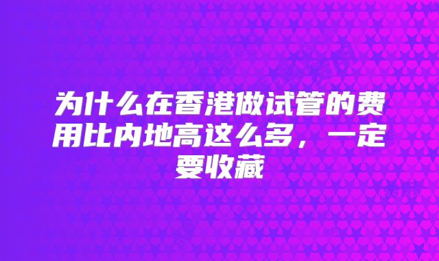 为什么在香港做试管的费用比内地高这么多,一定要收藏