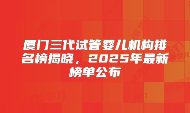 厦门三代试管婴儿机构排名榜揭晓，2025年最新榜单公布