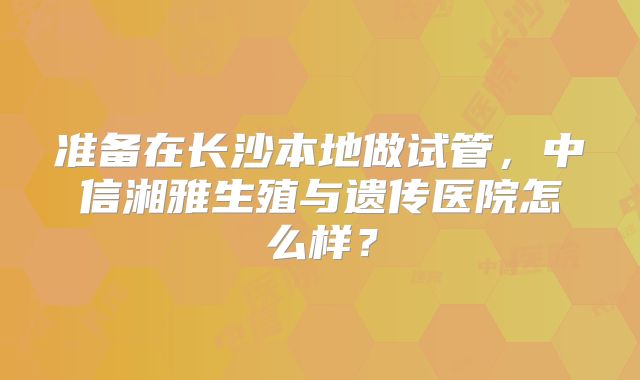 准备在长沙本地做试管，中信湘雅生殖与遗传医院怎么样？