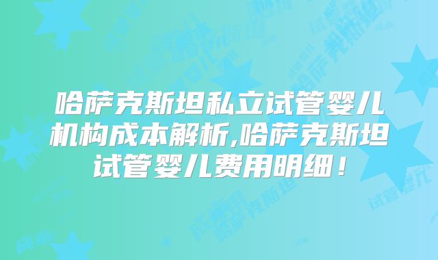 哈萨克斯坦私立试管婴儿机构成本解析,哈萨克斯坦试管婴儿费用明细！