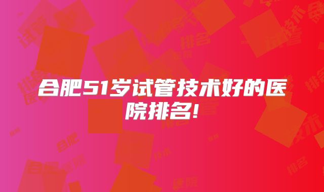 合肥51岁试管技术好的医院排名!