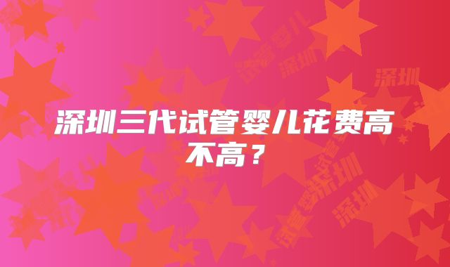 深圳三代试管婴儿花费高不高？