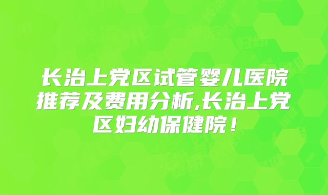 长治上党区试管婴儿医院推荐及费用分析,长治上党区妇幼保健院!
