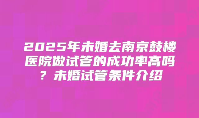 2025年未婚去南京鼓楼医院做试管的成功率高吗？未婚试管条件介绍