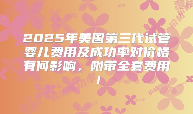 2025年美国第三代试管婴儿费用及成功率对价格有何影响，附带全套费用！