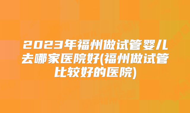2023年福州做试管婴儿去哪家医院好(福州做试管比较好的医院)