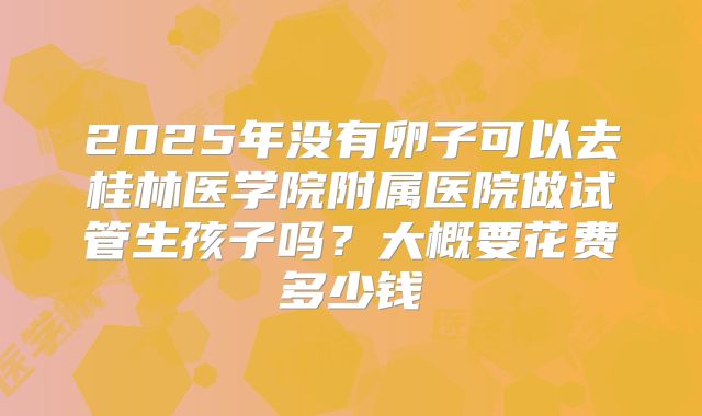 2025年没有卵子可以去桂林医学院附属医院做试管生孩子吗?大概要花费多少钱