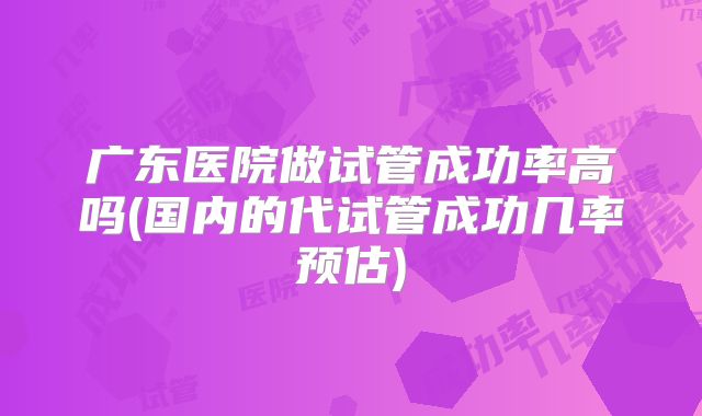 广东医院做试管成功率高吗(国内的代试管成功几率预估)