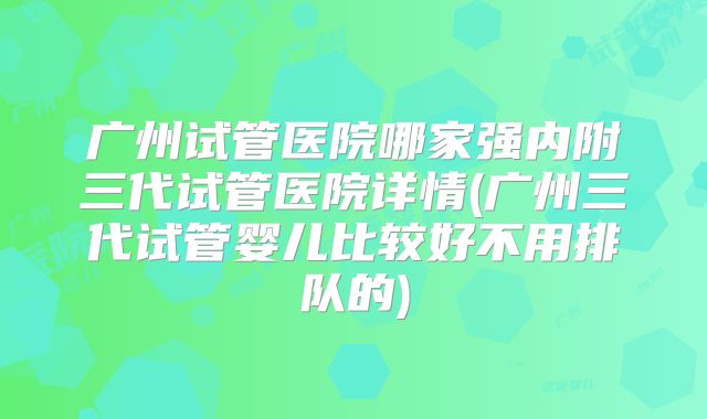 广州试管医院哪家强内附三代试管医院详情(广州三代试管婴儿比较好不用排队的)