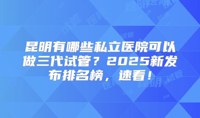 昆明有哪些私立医院可以做三代试管？2025新发布排名榜，速看！