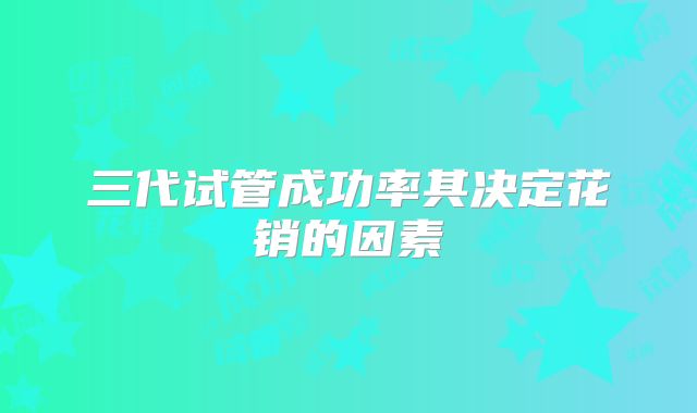 三代试管成功率其决定花销的因素