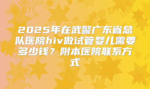 2025年在武警广东省总队医院hiv做试管婴儿需要多少钱?附本医院联系方式