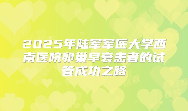 2025年陆军军医大学西南医院卵巢早衰患者的试管成功之路