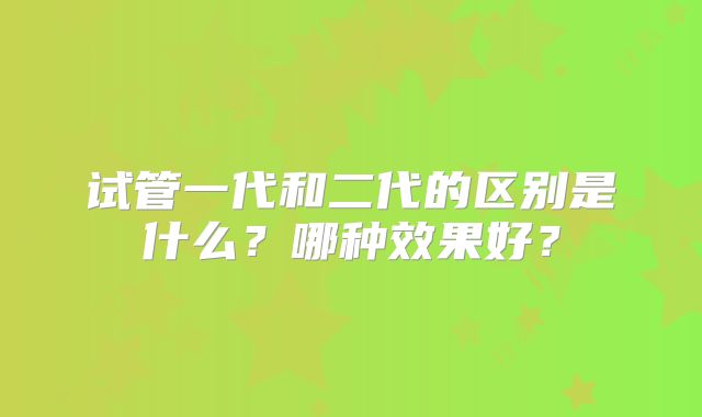 试管一代和二代的区别是什么？哪种效果好？