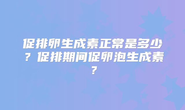 促排卵生成素正常是多少?促排期间促卵泡生成素?