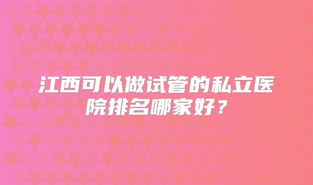 江西可以做试管的私立医院排名哪家好？