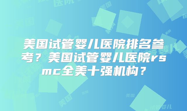 美国试管婴儿医院排名参考？美国试管婴儿医院rsmc全美十强机构？