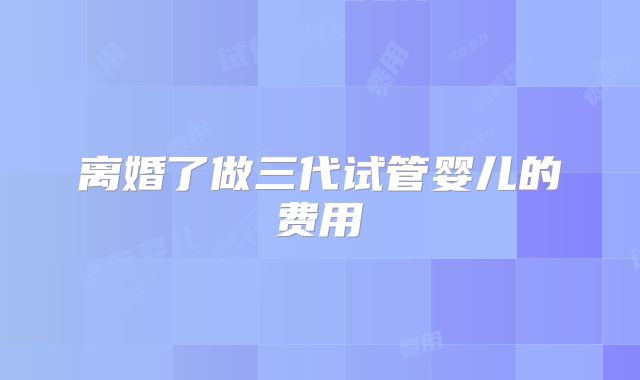 离婚了做三代试管婴儿的费用