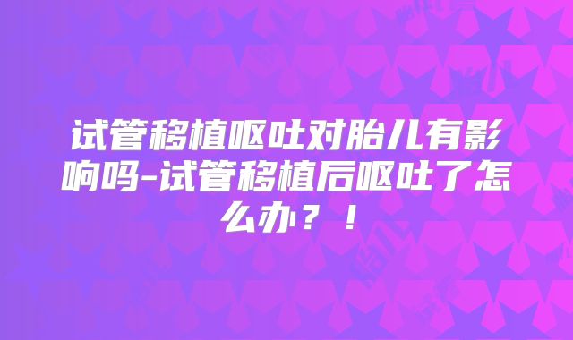 试管移植呕吐对胎儿有影响吗-试管移植后呕吐了怎么办？！