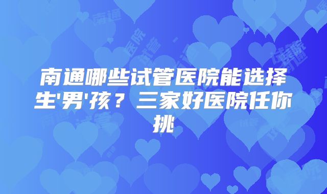南通哪些试管医院能选择生'男'孩？三家好医院任你挑