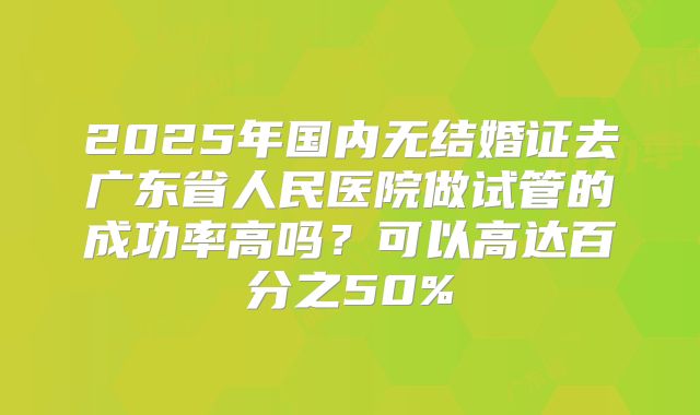 2025年国内无结婚证去广东省人民医院做试管的成功率高吗？可以高达百分之50%