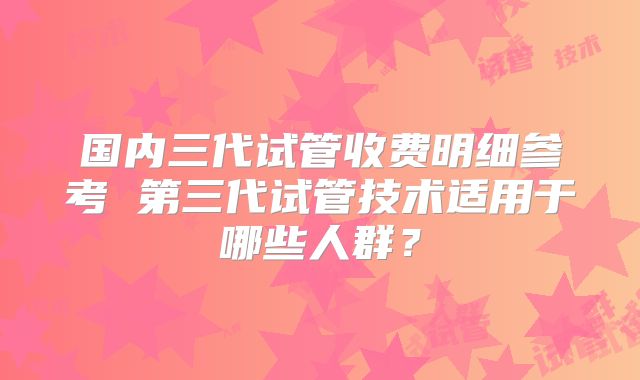 国内三代试管收费明细参考 第三代试管技术适用于哪些人群？