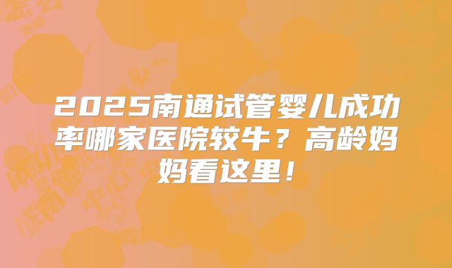 2025南通试管婴儿成功率哪家医院较牛？高龄妈妈看这里！