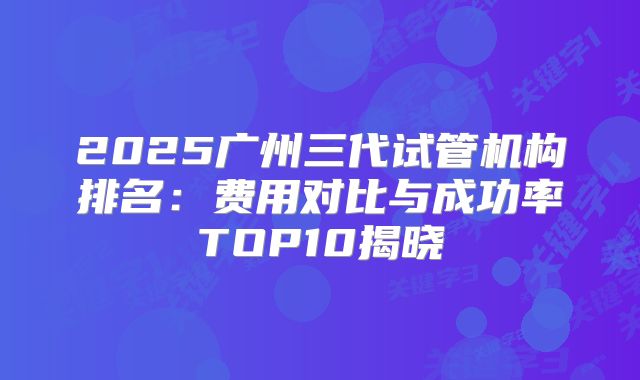 2025广州三代试管机构排名:费用对比与成功率TOP10揭晓