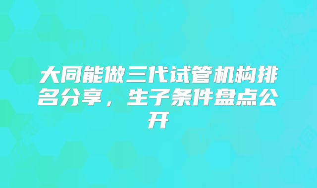 大同能做三代试管机构排名分享，生子条件盘点公开