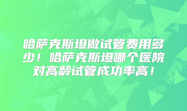 哈萨克斯坦做试管费用多少！哈萨克斯坦哪个医院对高龄试管成功率高！