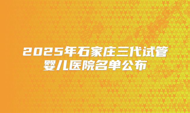 2025年石家庄三代试管婴儿医院名单公布