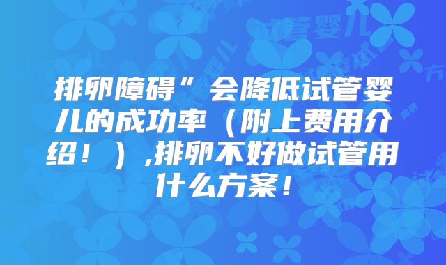 排卵障碍”会降低试管婴儿的成功率(附上费用介绍!),排卵不好做试管用什么方案!