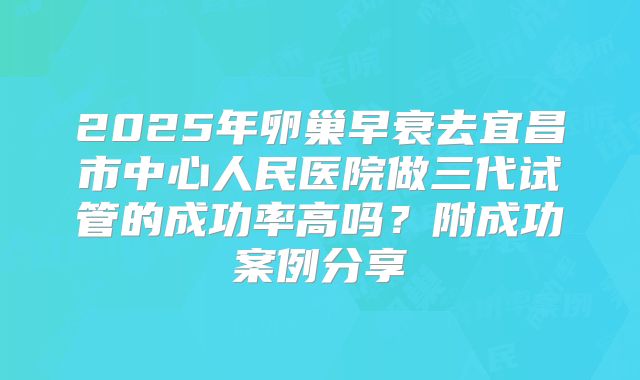 2025年卵巢早衰去宜昌市中心人民医院做三代试管的成功率高吗？附成功案例分享