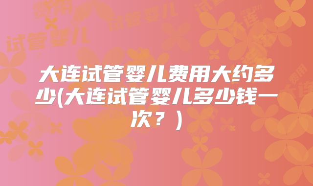 大连试管婴儿费用大约多少(大连试管婴儿多少钱一次？)
