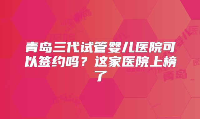 青岛三代试管婴儿医院可以签约吗?这家医院上榜了