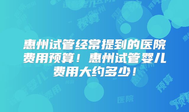 惠州试管经常提到的医院费用预算！惠州试管婴儿费用大约多少！