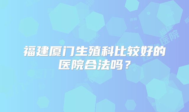 福建厦门生殖科比较好的医院合法吗？