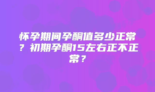 怀孕期间孕酮值多少正常？初期孕酮15左右正不正常？