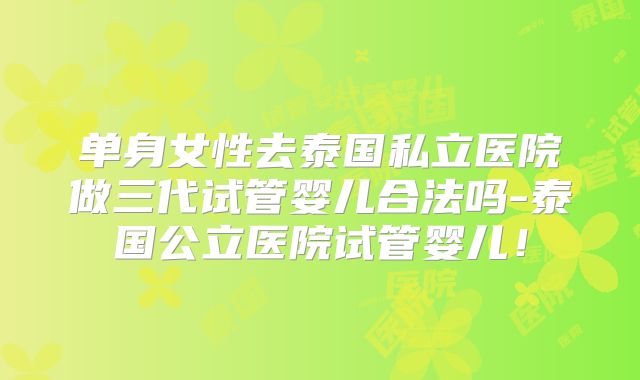 单身女性去泰国私立医院做三代试管婴儿合法吗-泰国公立医院试管婴儿！